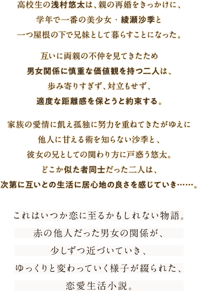 高校生の浅村悠太は、親の再婚をきっかけに、学年で一番の美少女・綾瀬沙季と一つ屋根の下で兄妹として暮らすことになった。互いに両親の不仲を見てきたため男女関係に慎重な価値観を持つ二人は、歩み寄りすぎず、対立もせず、適度な距離感を保とうと約束する。家族の愛情に飢え孤独に努力を重ねてきたがゆえに他人に甘える術を知らない沙季と、彼女の兄としての関わり方に戸惑う悠太。どこか似た者同士だった二人は、次第に互いとの生活に居心地の良さを感じていき……。これはいつか恋に至るかもしれない物語。赤の他人だった男女の関係が、少しずつ近づいていき、ゆっくりと変わっていく様子が綴られた、恋愛生活小説。