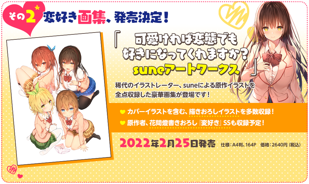 その２ 変好き画集、発売決定！『可愛ければ変態でも好きになってくれますか？　suneアートワークス』
                      稀代のイラストレーター、suneによる原作イラストを全点収録した豪華画集が登場です！
                      ・カバーイラストを含む、描きおろしイラストを多数収録！・原作者、花間燈書きおろし『変好き』ＳＳも収録予定！
                      仕様：Ａ４判、１６４Ｐ／価格：２６４０円（税込）／発売日：２０２２年２月２５日発売