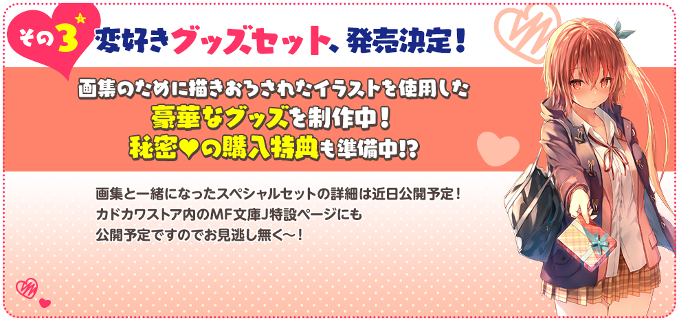 その３ 変好きグッズセット、発売決定！画集のために描きおろされたイラストを使用した豪華なグッズを制作中！
                      秘密♥の購入特典も準備中!?画集と一緒になったスペシャルセットの詳細は近日公開予定！カドカワストア内のMF文庫J特設ページにも公開予定ですのでお見逃し無く～！