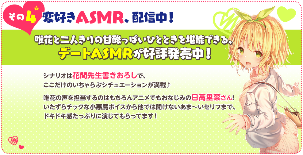 その４ 変好きASMR、配信中！唯花と二人きりの甘酸っぱいひとときを堪能できる、デートASMRが好評発売中！
                      シナリオは花間先生書きおろしで、ここだけのいちゃらぶシチュエーションが満載♪唯花の声を担当するのはもちろんアニメでもおなじみの日高里菜さん!
                      いたずらチックな小悪魔ボイスから他では聞けないあま～いセリフまで、ドキドキ感たっぷりに演じてもらってます！