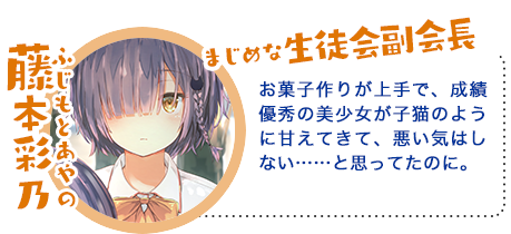 藤本彩乃(ふじもと あやの)お菓子作りが上手で、成績優秀の美少女が子猫のように甘えてきて、悪い気はしない……と思ってたのに。
