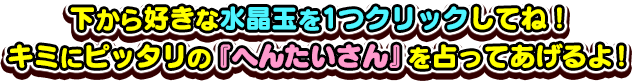 下から好きな水晶玉を1つクリックしてね！キミにピッタリの『へんたいさん』を占ってあげるよ！