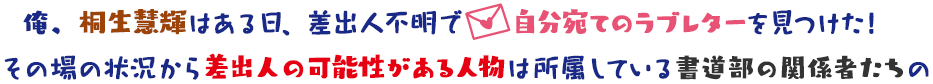俺、桐生慧輝はある日、差出人不明で自分宛てのラブレターを見つけた!その場の状況から差出人の可能性がある人物は所属している書道部の関係者たちの