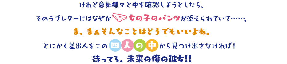 直、誰に転んでも良いことしかない! けれど意気揚々と中を確認しようとしたら、そのラブレターにはなぜか女の子のパンツが添えられていて……。ま、まぁそんなことはどうでもいいよね。とにかく差出人をこの四人の中から見つけ出さなければ!待ってろ、未来の俺の彼女!!