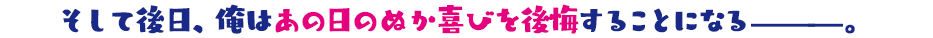 そして後日、俺はあの日のぬか喜びを後悔することになる———。