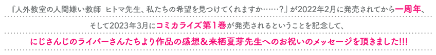 『人外教室の人間嫌い教師　ヒトマ先生、私たちの希望を見つけてくれますか……？』が2022年2月に発売されてから一周年、そして2023年3月にコミカライズ第１巻が発売されるということを記念して、にじさんじのライバーさんたちより作品の感想＆来栖夏芽先生へのお祝いのメッセージを頂きました!!!