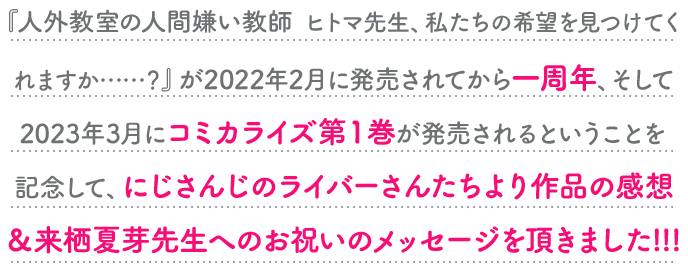 『人外教室の人間嫌い教師　ヒトマ先生、私たちの希望を見つけてくれますか……？』が2022年2月に発売されてから一周年、そして2023年3月にコミカライズ第１巻が発売されるということを記念して、にじさんじのライバーさんたちより作品の感想＆来栖夏芽先生へのお祝いのメッセージを頂きました!!!