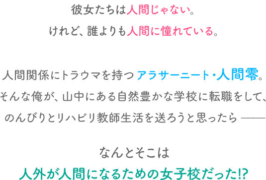 彼女たちは人間じゃない。けれど、誰よりも人間に憧れている。
                            人間関係にトラウマを持つアラサーニート・人間零。そんな俺が、山中にある自然豊かな学校に転職をして、のんびりとリハビリ教師生活を送ろうと思ったら——なんとそこは人外が人間になるための女子校だった!?