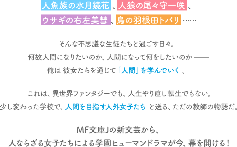 人魚族の水月鏡花、人狼の尾々守一咲、ウサギの右左美彗、鳥の羽根田トバリ……そんな不思議な生徒たちと過ごす日々。何故人間になりたいのか、人間になって何をしたいのか——俺は彼女たちを通じて「人間」を学んでいく。
                                これは、異世界ファンタジーでも、人生やり直し転生でもない。少し変わった学校で、人間を目指す人外女子たちと送る、ただの教師の物語だ。
                                MF文庫Jの新文芸から、人ならざる女子たちによる学園ヒューマンドラマが今、幕を開ける！