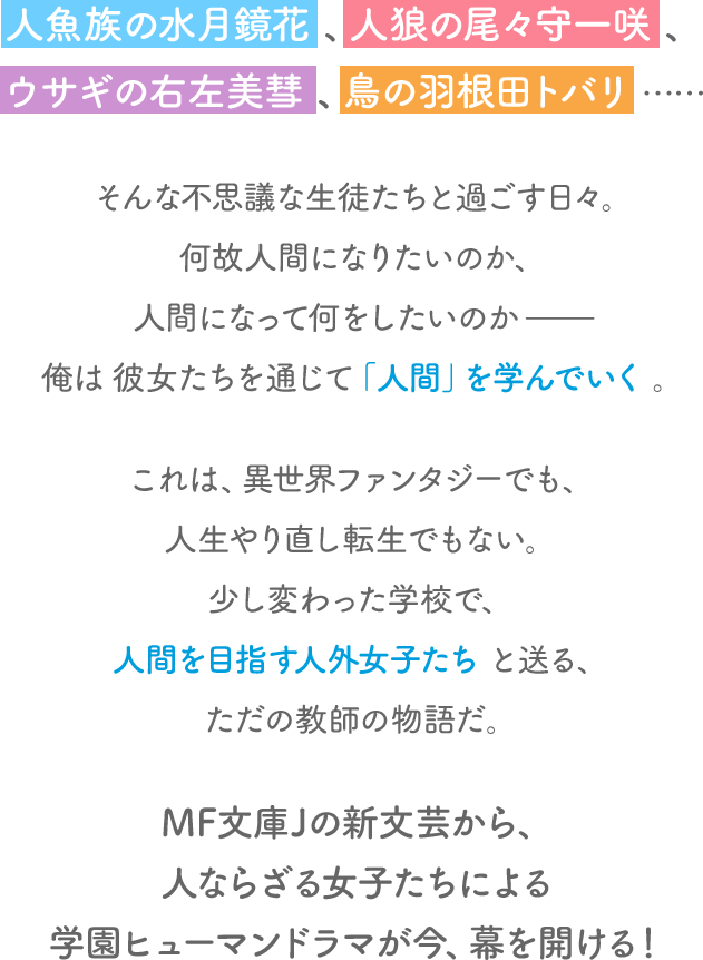 人魚族の水月鏡花、人狼の尾々守一咲、ウサギの右左美彗、鳥の羽根田トバリ……そんな不思議な生徒たちと過ごす日々。何故人間になりたいのか、人間になって何をしたいのか——俺は彼女たちを通じて「人間」を学んでいく。
                                これは、異世界ファンタジーでも、人生やり直し転生でもない。少し変わった学校で、人間を目指す人外女子たちと送る、ただの教師の物語だ。
                                MF文庫Jの新文芸から、人ならざる女子たちによる学園ヒューマンドラマが今、幕を開ける！