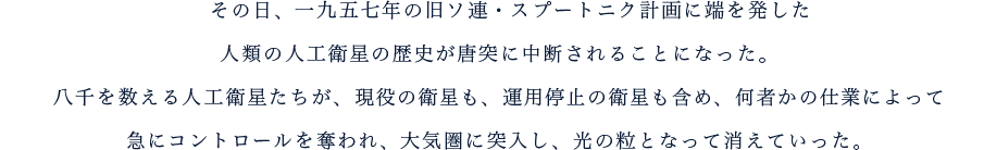その日、一九五七年の旧ソ連・スプートニク計画に端を発した人類の人工衛星の歴史が唐突に中断されることになった。八千を数える人工衛星たちが、現役の衛星も、運用停止の衛星も含め、何者かの仕業によって急にコントロールを奪われ、大気圏に突入し、光の粒となって消えていった。