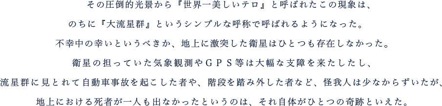 その圧倒的光景から『世界一美しいテロ』と呼ばれたこの現象は、のちに『大流星群』というシンプルな呼称で呼ばれるようになった。 　不幸中の幸いというべきか、地上に激突した衛星はひとつも存在しなかった。衛星の担っていた気象観測やＧＰＳ等は大幅な支障を来たしたし、流星群に見とれて自動車事故を起こした者や、階段を踏み外した者など、怪我人は少なからずいたが、地上における死者が一人も出なかったというのは、それ自体がひとつの奇跡といえた。