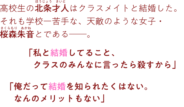 高校生の北条才人はクラスメイトと結婚した。それも学校一苦手な、天敵のような女子・桜森朱音とである。「私と結婚してること、クラスのみんなに言ったら殺すから」「俺だって結婚を知られたくはない。なんのメリットもない」