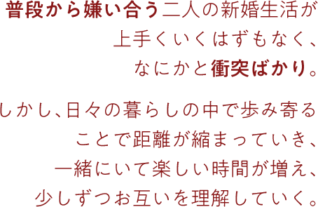 普段から嫌い合う二人の新婚生活が
上手くいくはずもなく、なにかと衝突ばかり。しかし、日々の暮らしの中で歩み寄ることで距離が縮まっていき、一緒にいて楽しい時間が増え、少しずつお互いを理解していく。