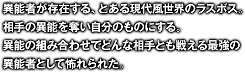 異能者が存在する、とある現代風世界のラスボス。相手の異能を奪い自分のものにする。異能の組み合わせでどんな相手とも戦える最強の異能者として怖れられた。