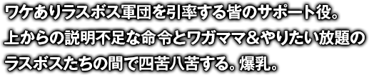 ワケありラスボス軍団を引率する皆のサポート役。上からの説明不足な命令とワガママ＆やりたい放題のラスボスたちの間で四苦八苦する。爆乳。