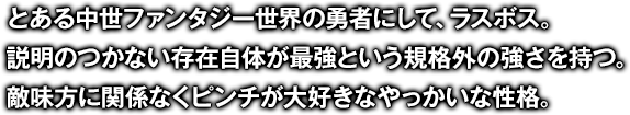 とある中世ファンタジー世界の勇者にして、ラスボス。説明のつかない存在自体が最強という規格外の強さを持つ。敵味方に関係なくピンチが大好きなやっかいな性格。