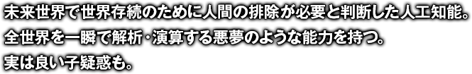 未来世界で世界存続のために人間の排除が必要と判断した人工知能。全世界を一瞬で解析・演算する悪夢のような能力を持つ。実は良い子疑惑も。