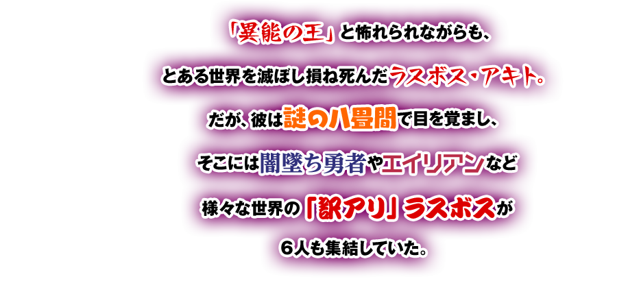 「異能の王」と怖れられながらも、とある世界を滅ぼし損ね死んだラスボス・アキト。だが、彼は謎の八畳間で目を覚まし、そこには闇墜ち勇者やエイリアンなど様々な世界の「訳アリ」ラスボスが6人も集結していた。