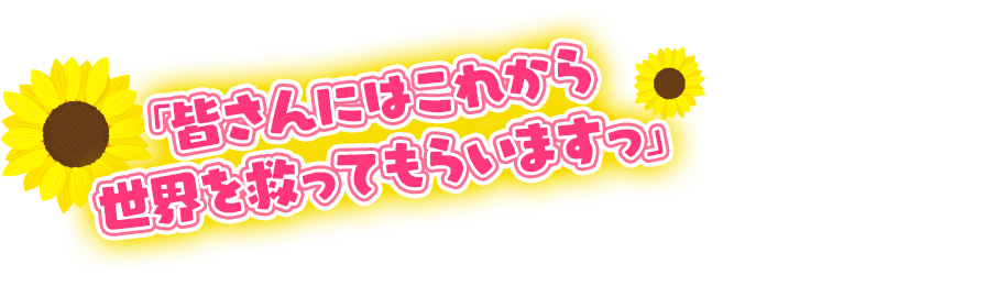 「皆さんにはこれから世界を救ってもらいますっ」