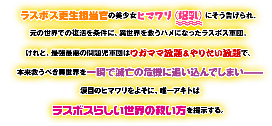ラスボス更生担当官の美少女ヒマワリ（爆乳）にそう告げられ、元の世界での復活を条件に、異世界を救うハメになったラスボス軍団。けれど、最強最悪の問題児軍団はワガママ放題&やりたい放題で、本来救うべき異世界を一瞬で滅亡の危機に追い込んでしまい——涙目のヒマワリをよそに、唯一アキトはラスボスらしい世界の救い方を提示する。