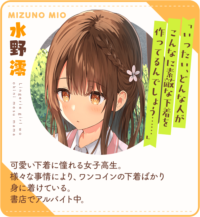 水野澪（みずのみお）「いったい、どんな人がこんなに素敵な下着を作ってるんでしょう……」可愛い下着に憧れる女子高生。様々な事情により、ワンコインの下着ばかり身に着けている。書店でアルバイト中。