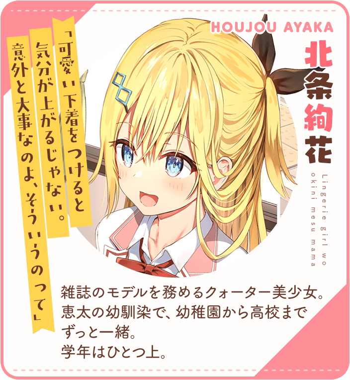 北条絢花（ほうじょうあやか）「可愛い下着をつけると気分が上がるじゃない。意外と大事なのよ、そういうのって」雑誌のモデルを務めるクォーター美少女。恵太の幼馴染で、幼稚園から高校までずっと一緒。　学年はひとつ上。