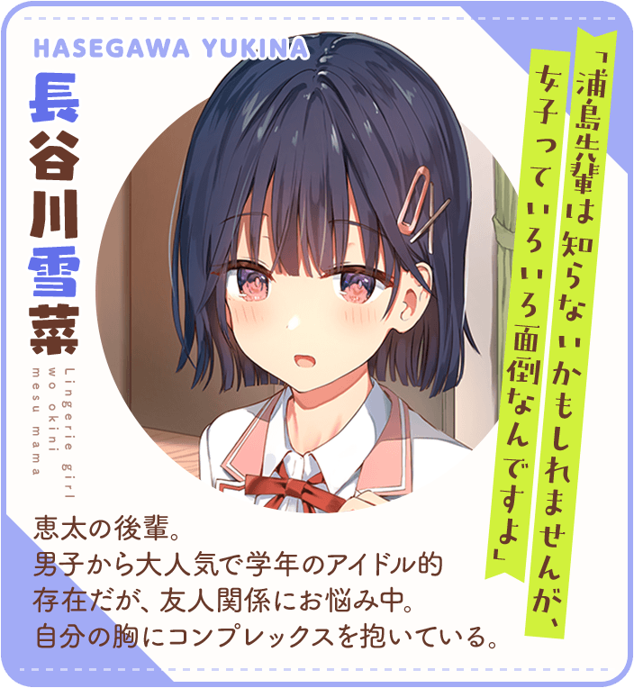長谷川雪菜（はせがわゆきな）「浦島先輩は知らないかもしれませんが、女子っていろいろ面倒なんですよ」恵太の後輩　男子から大人気で学年のアイドル的存在だが、友人関係にお悩み中。自分の胸にコンプレックスを抱いている。