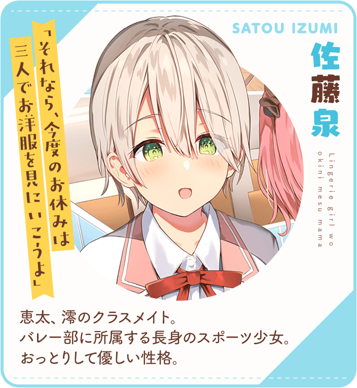 佐藤泉（さとういずみ）「それなら、今度のお休みは三人でお洋服を見にいこうよ」恵太、澪のクラスメイト。バレー部に所属する長身のスポーツ少女。おっとりして優しい性格。