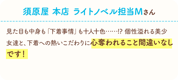 須原屋　本店　ライトノベル担当Ｍさん　見た目も中身も「下着事情」も十人十色……!?　個性溢れる美少女達と、下着への熱いこだわりに心奪われること間違いなしです！