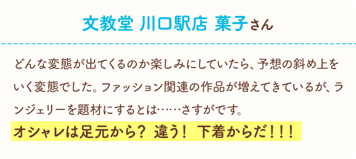 文教堂　川口駅店　菓子さん　どんな変態が出てくるのか楽しみにしていたら、予想の斜め上をいく変態でした。ファッション関連の作品が増えてきているが、ランジェリーを題材にするとは……さすがです。オシャレは足元から？　違う！　下着からだ！！！