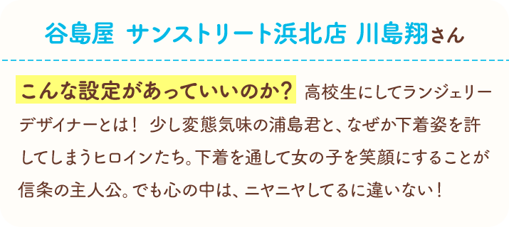 谷島屋　サンストリート浜北店　川島翔さん　こんな設定があっていいのか？　高校生にしてランジェリーデザイナーとは！　少し変態気味の浦島君と、なぜか下着姿を許してしまうヒロインたち。下着を通して女の子を笑顔にすることが信条の主人公。でも心の中は、ニヤニヤしてるに違いない！