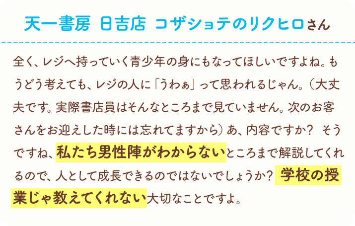 天一書房　日吉店　コザショテのリクヒロさん　全く、レジへ持っていく青少年の身にもなってほしいですよね。もうどう考えても、レジの人に「うわぁ」って思われるじゃん。（大丈夫です。実際書店員はそんなところまで見ていません。次のお客さんをお迎えした時には忘れてますから）あ、内容ですか？　そうですね、私たち男性陣がわからないところまで解説してくれるので、人として成長できるのではないでしょうか？　学校の授業じゃ教えてくれない大切なことですよ。