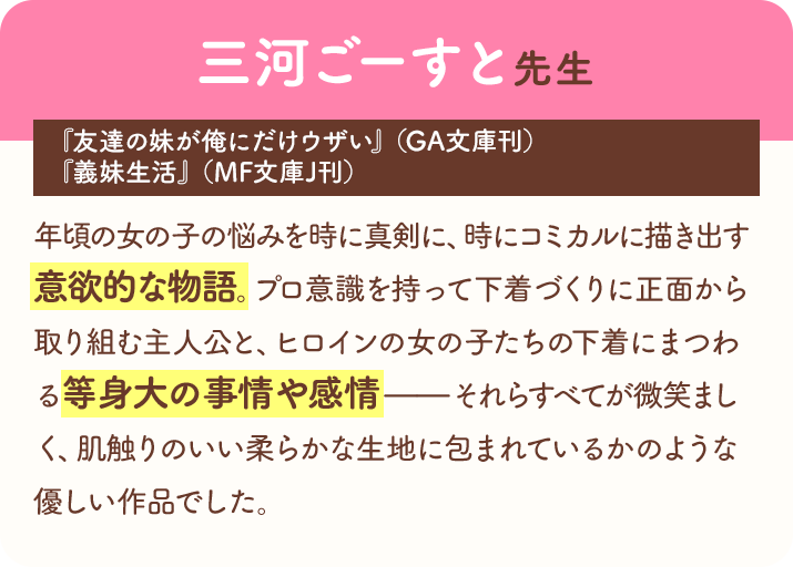 三河ごーすと先生『友達の妹が俺にだけウザい』（GA文庫刊）『義妹生活』（MF文庫J刊）　「年頃の女の子の悩みを時に真剣に、時にコミカルに描き出す意欲的な物語。プロ意識を持って下着づくりに正面から取り組む主人公と、ヒロインの女の子たちの下着にまつわる等身大の事情や感情――それらすべてが微笑ましく、肌触りのいい柔らかな生地に包まれているかのような優しい作品でした。
