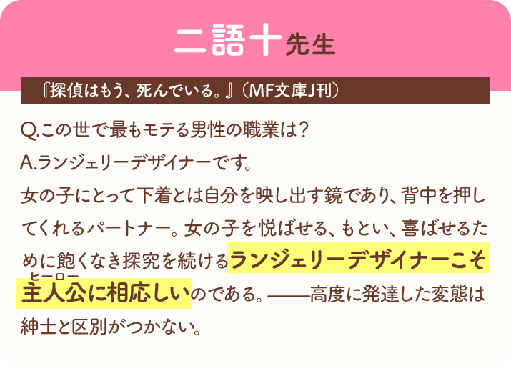 二語十先生『探偵はもう、死んでいる。』（MF文庫J刊）　Q.この世で最もモテる男性の職業は？　A.ランジェリーデザイナーです。　女の子にとって下着とは自分を映し出す鏡であり、背中を押してくれるパートナー。女の子を悦ばせる、もとい、喜ばせるために飽くなき探究を続けるランジェリーデザイナーこそ主人公(ヒーロー)に相応しいのである。――高度に発達した変態は紳士と区別がつかない。
