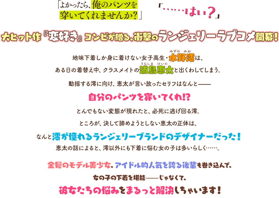 「よかったら、俺のパンツを穿いてくれませんか？」 「……はい？」 大ヒット作『変好き』コンビが贈る、衝撃のランジェリーラブコメ開幕！ 地味下着しか身に着けない女子高生・水野澪は、ある日の着替え中、クラスメイトの浦島恵太と出くわしてしまう。動揺する澪に向け、恵太が言い放ったセリフはなんと——自分のパンツを穿いてくれ!? とんでもない変態が現れたと、必死に逃げ回る澪。ところが、決して諦めようとしない恵太の正体は、なんと澪が憧れるランジェリーブランドのデザイナーだった！　恵太の話によると、澪以外にも下着に悩む女の子は多いらしく……。 金髪のモデル美少女、アイドル的人気を誇る後輩も巻き込んで、女の子の下着を堪能——じゃなくて、彼女たちの悩みをまるっと解決しちゃいます！