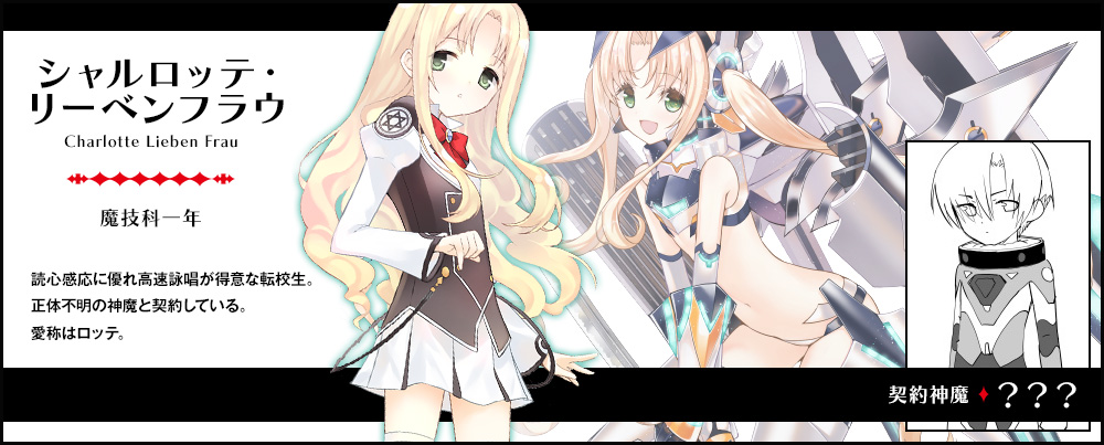 【 シャルロッテ・リーベンフラウ Charlotte Lieben Frau（魔技科一年）契約神魔 : ？？？】読心感応に優れ高速詠唱が得意な転校生。正体不明の神魔と契約している。愛称はロッテ。