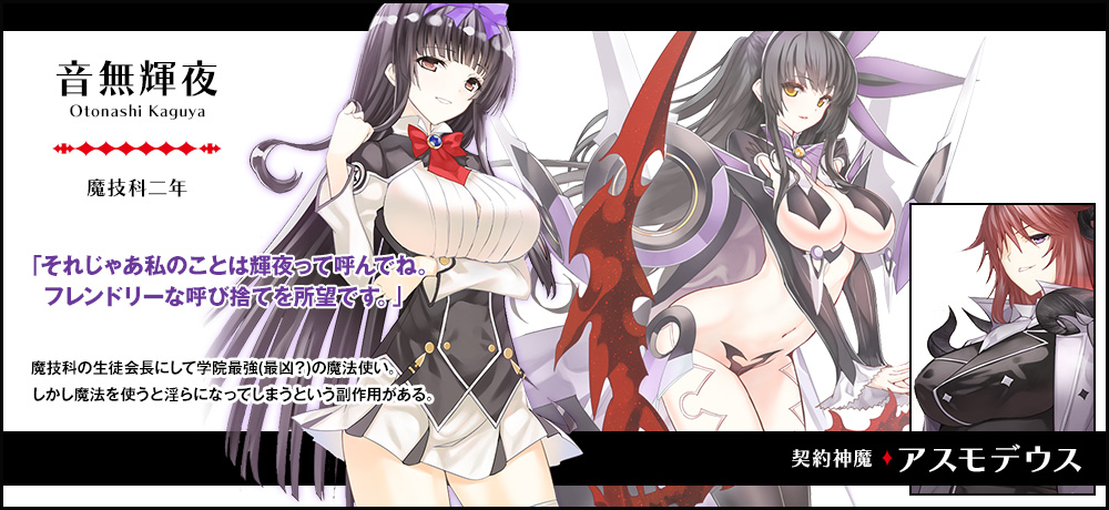 【音無 輝夜 Otonashi Kaguya（魔技科二年）契約神魔 : アスモデウス】「それじゃあ私のことは輝夜って呼んでね。フレンドリーな呼び捨てを所望です。」魔技科の生徒会長にして学院最強（最凶？）の魔法使い。しかし魔法を使うと淫らになってしまうという副作用がある。