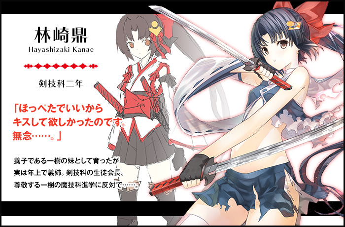 【林崎鼎 Hayashizaki Kanae（剣技科二年）】「ほっぺたでいいからキスして欲しかったのです。無念……。」養子である一樹の妹として育ったが実は年上で義姉。剣技科の生徒会長。尊敬する一樹の魔技科進学に反対で……。