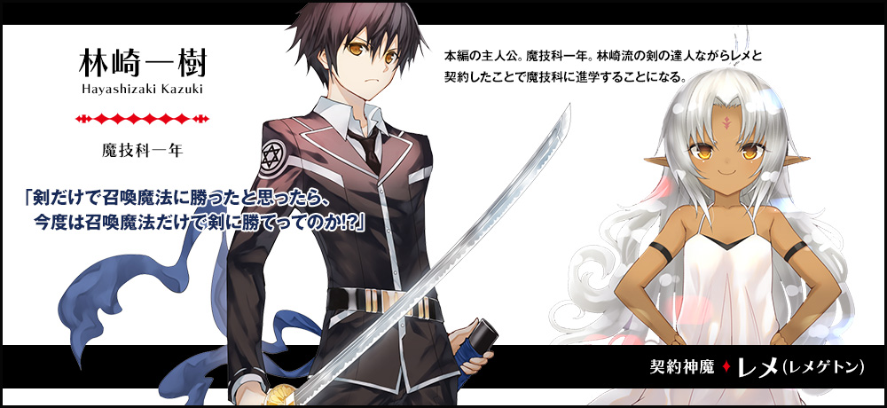【林崎 一樹 Hayashizaki Kazuki（魔技科一年）契約神魔 : レメ（レメゲトン）】「剣だけで召喚魔法に勝ったと思ったら、今度は召喚魔法だけで剣に勝てってのか！？」本編の主人公。魔技科一年。林崎流の剣の達人ながらレメと契約したことで魔技科に進学することになる。