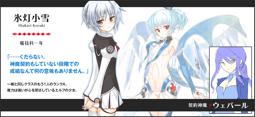 【氷灯 小雪 Hiakari Koyuki（魔技科一年）契約神魔 : ウェパール】「……くだらない。神魔契約もしていない段階での成績なんて何の意味もありません。」一樹と同じクラスのもう1人のランクA。魔力は強いが心を閉ざしているエルフの少女。