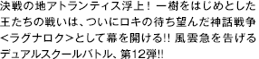 決戦の地アトランティス浮上！ 一樹をはじめとした王たちの戦いは、ついにロキの待ち望んだ神話戦争＜ラグナロク＞として幕を開ける！！ 風雲急を告げるデュアルスクールバトル、第12弾！！