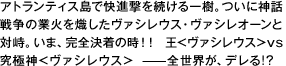 アトランティス島で快進撃を続ける一樹。ついに神話戦爭の業火を熾したヴァシレウス・ヴァシレオーンと対峙。いま、完全決著の時！！ 王＜ヴァシレウス＞vs究極神＜ヴァシレウス＞ ――全世界が、デレる！？