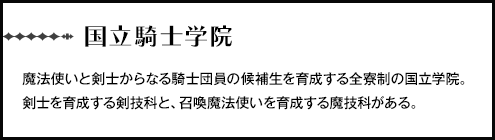 【国立騎士学院】魔法使いと剣士からなる騎士団員の候補生を育成する全寮制の国立学院。剣士を育成する剣技科と、召喚魔法使いを育成する魔技科がある。