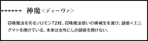 【神魔＜ディーヴァ＞】召喚魔法を司るソロモン72柱。召喚魔法使いの候補生を選び、謎痕＜エニグマ＞を授けている。本来は女性にしか謎痕を授けない。