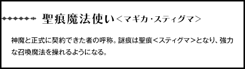 【聖痕魔法使い＜マギカ・スティグマ＞】神魔と正式に契約できた者の呼称。謎痕は聖痕＜スティグマ＞となり、強力な召喚魔法を操れるようになる。