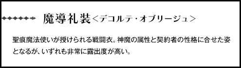 【魔導礼装＜デコルテ・オブリージュ＞】聖痕魔法使いが授けられる戦闘衣。神魔の属性と契約者の性格に合せた姿となるが、いずれも非常に露出度が高い。