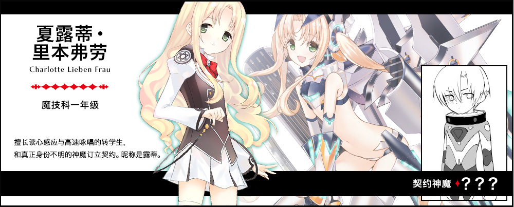 【 夏露蒂・里本弗劳 Charlotte Lieben Frau（魔技科一年级）契约神魔 : ？？？】擅长读心感应与高速咏唱的转学生，和真正身份不明的神魔订立契约。昵称是露蒂。