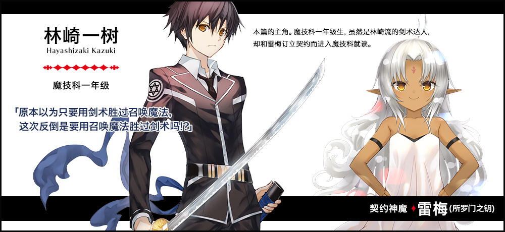 【林崎 一树 Hayashizaki Kazuki（魔技科一年级）契约神魔 : 雷梅（所罗门之钥）】「原本以为只要用剑术胜过召唤魔法，这次反倒是要用召唤魔法胜过剑术吗!?」本篇的主角。魔技科一年级生，虽然是林崎流的剑术达人，却和雷梅订立契约而进入魔技科就读。