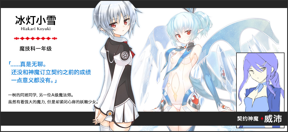 【冰灯 小雪 Hiakari Koyuki（魔技科一年级）契约神魔 : 威沛】「......真是无聊。还没和神魔订立契约之前的成绩一点意义都没有。」一树的同班同学，另一位A级魔法师。虽然有着强大的魔力，但是却紧闭心扉的妖精少女。